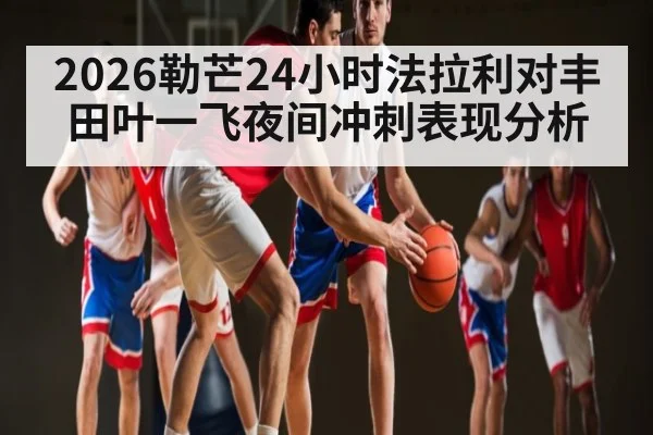 2026勒芒24小时法拉利对丰田叶一飞夜间冲刺表现分析